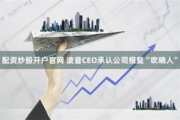 配资炒股开户官网 波音CEO承认公司报复“吹哨人”