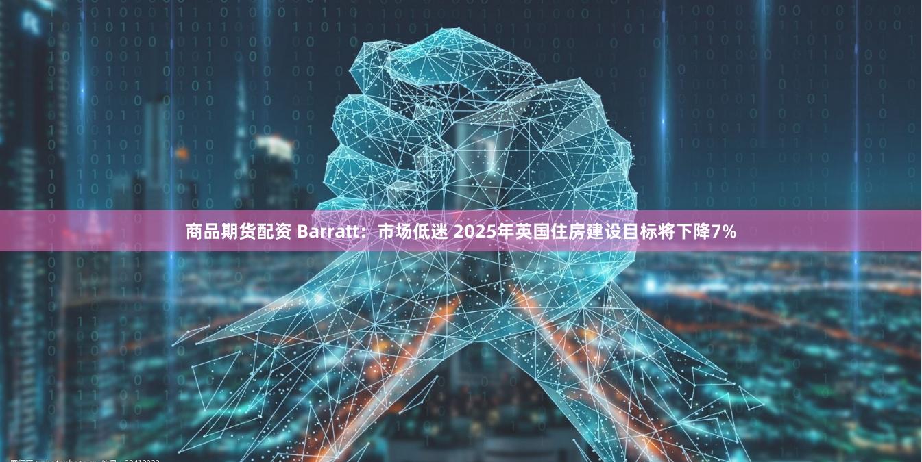 商品期货配资 Barratt：市场低迷 2025年英国住房建设目标将下降7%