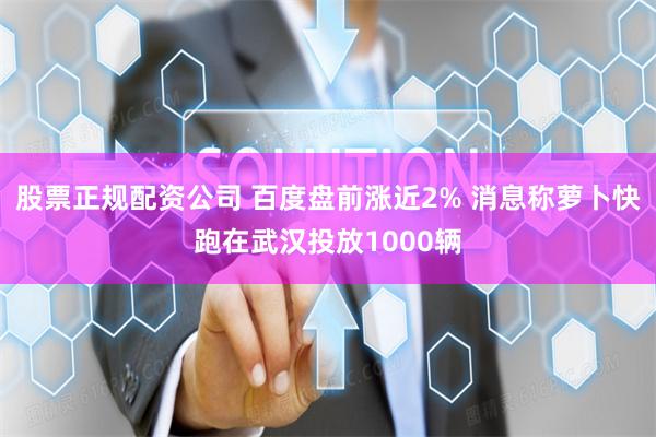 股票正规配资公司 百度盘前涨近2% 消息称萝卜快跑在武汉投放1000辆