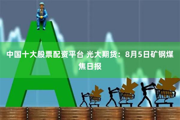 中国十大股票配资平台 光大期货：8月5日矿钢煤焦日报