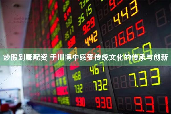 炒股到哪配资 于川博中感受传统文化的传承与创新