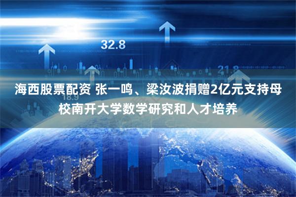 海西股票配资 张一鸣、梁汝波捐赠2亿元支持母校南开大学数学研究和人才培养