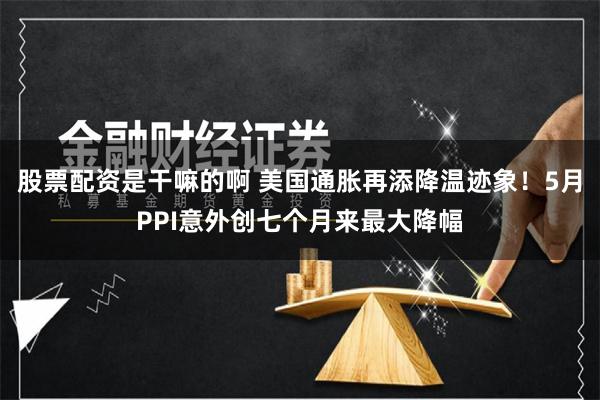 股票配资是干嘛的啊 美国通胀再添降温迹象！5月PPI意外创七个月来最大降幅