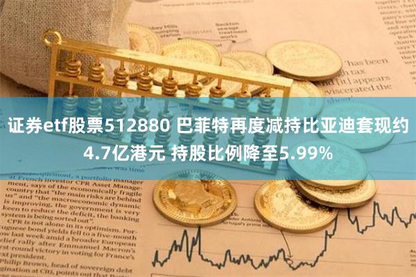 证券etf股票512880 巴菲特再度减持比亚迪套现约4.7亿港元 持股比例降至5.99%