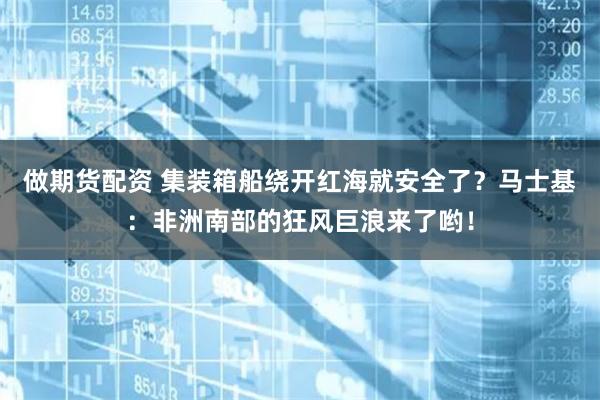 做期货配资 集装箱船绕开红海就安全了？马士基：非洲南部的狂风巨浪来了哟！