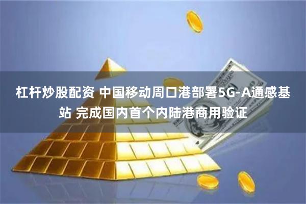 杠杆炒股配资 中国移动周口港部署5G-A通感基站 完成国内首个内陆港商用验证