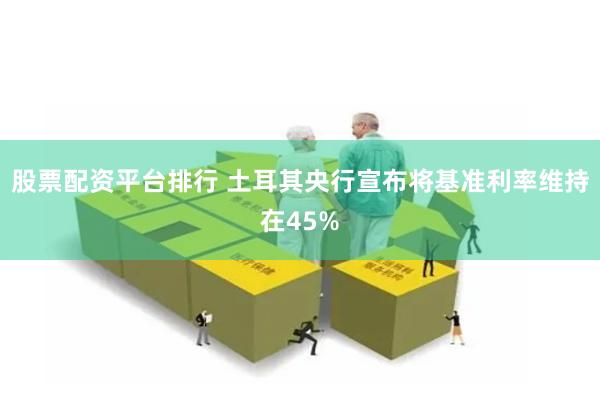 股票配资平台排行 土耳其央行宣布将基准利率维持在45%