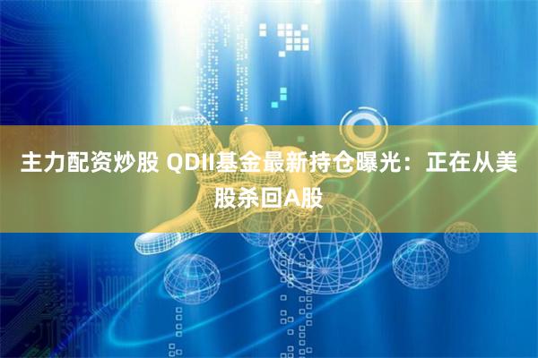 主力配资炒股 QDII基金最新持仓曝光：正在从美股杀回A股