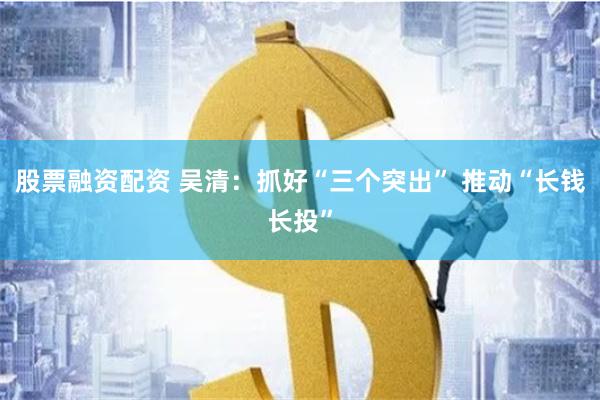股票融资配资 吴清：抓好“三个突出” 推动“长钱长投”