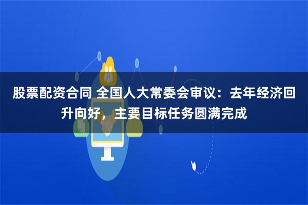股票配资合同 全国人大常委会审议：去年经济回升向好，主要目标任务圆满完成