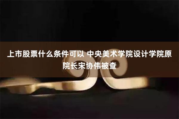 上市股票什么条件可以 中央美术学院设计学院原院长宋协伟被查