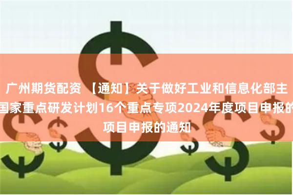 广州期货配资 【通知】关于做好工业和信息化部主责的国家重点研发计划16个重点专项2024年度项目申报的通知