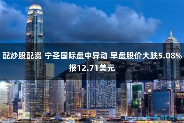 配炒股配资 宁圣国际盘中异动 早盘股价大跌5.08%报12.71美元