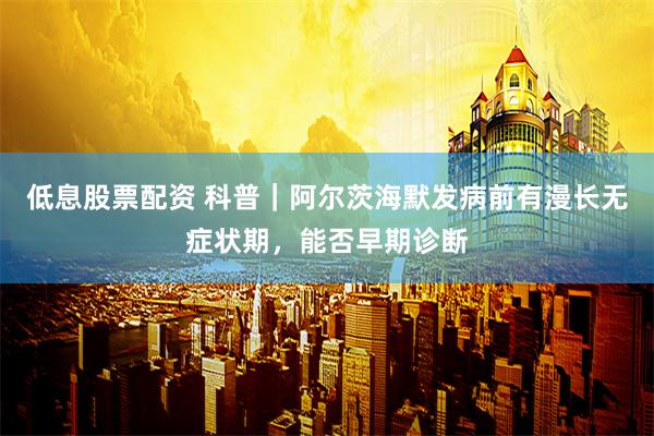 低息股票配资 科普｜阿尔茨海默发病前有漫长无症状期，能否早期诊断