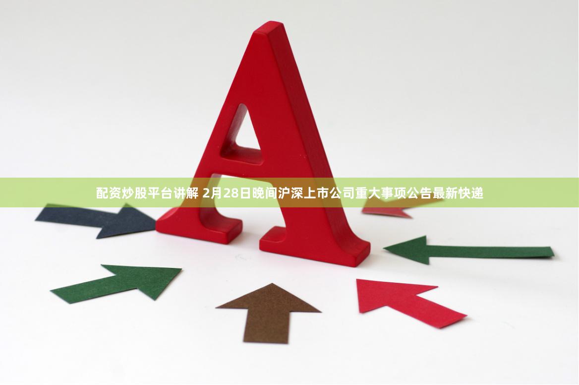 配资炒股平台讲解 2月28日晚间沪深上市公司重大事项公告最新快递