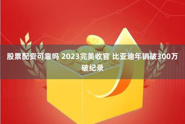 股票配资可靠吗 2023完美收官 比亚迪年销破300万破纪录