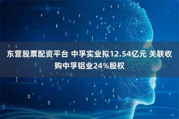 东营股票配资平台 中孚实业拟12.54亿元 关联收购中孚铝业24%股权