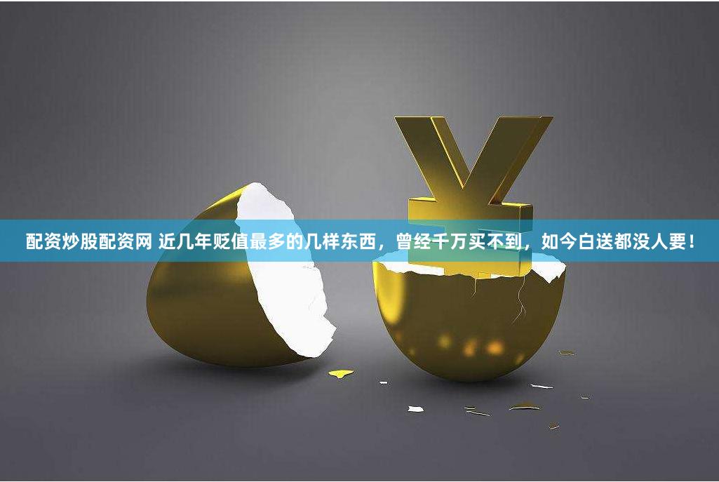 配资炒股配资网 近几年贬值最多的几样东西，曾经千万买不到，如今白送都没人要！