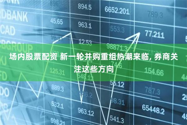 场内股票配资 新一轮并购重组热潮来临, 券商关注这些方向