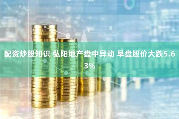 配资炒股知识 弘阳地产盘中异动 早盘股价大跌5.63%