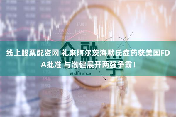 线上股票配资网 礼来阿尔茨海默氏症药获美国FDA批准 与渤健展开两强争霸！