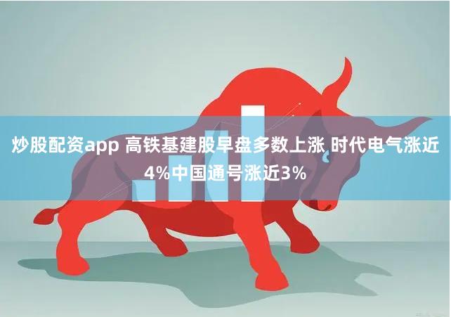 炒股配资app 高铁基建股早盘多数上涨 时代电气涨近4%中国通号涨近3%