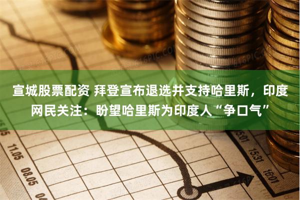 宣城股票配资 拜登宣布退选并支持哈里斯，印度网民关注：盼望哈里斯为印度人“争口气”