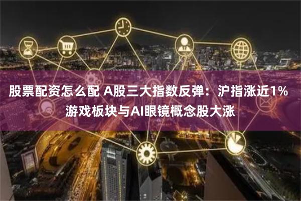 股票配资怎么配 A股三大指数反弹：沪指涨近1% 游戏板块与AI眼镜概念股大涨