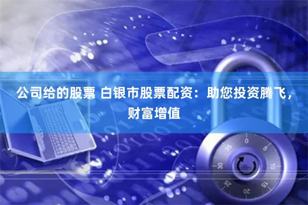 公司给的股票 白银市股票配资：助您投资腾飞，财富增值