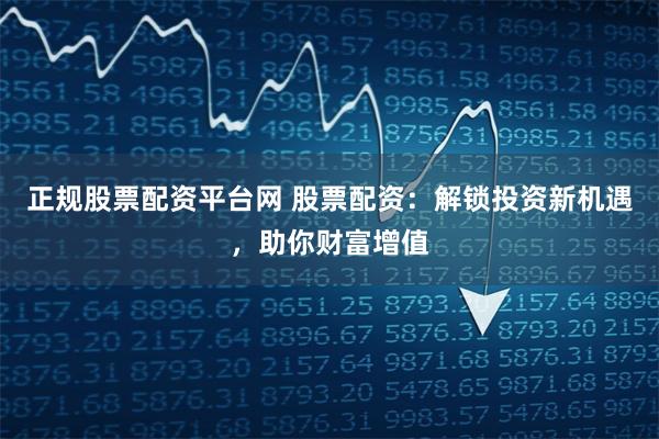 正规股票配资平台网 股票配资：解锁投资新机遇，助你财富增值