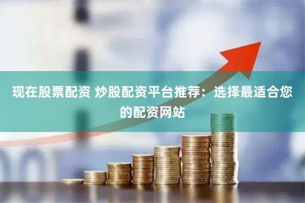 现在股票配资 炒股配资平台推荐：选择最适合您的配资网站
