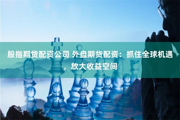 股指期货配资公司 外盘期货配资：抓住全球机遇，放大收益空间