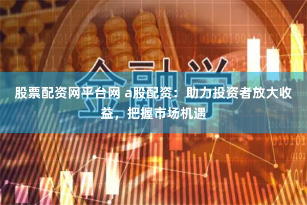 股票配资网平台网 a股配资：助力投资者放大收益，把握市场机遇