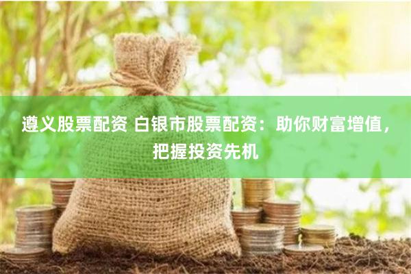 遵义股票配资 白银市股票配资：助你财富增值，把握投资先机
