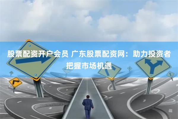 股票配资开户会员 广东股票配资网：助力投资者把握市场机遇