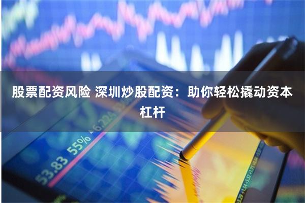 股票配资风险 深圳炒股配资：助你轻松撬动资本杠杆