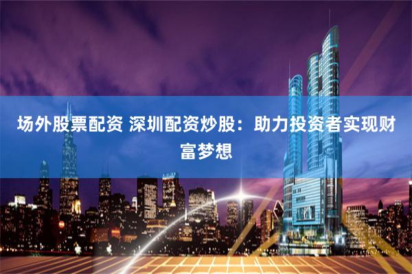 场外股票配资 深圳配资炒股：助力投资者实现财富梦想