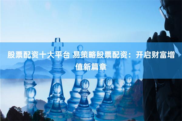 股票配资十大平台 易策略股票配资：开启财富增值新篇章