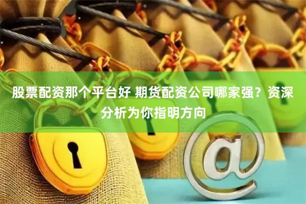 股票配资那个平台好 期货配资公司哪家强？资深分析为你指明方向