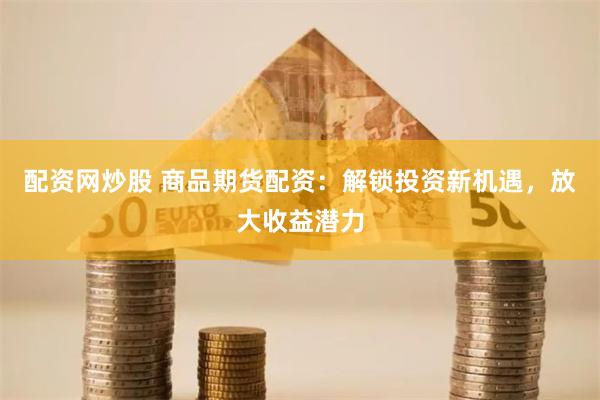 配资网炒股 商品期货配资：解锁投资新机遇，放大收益潜力