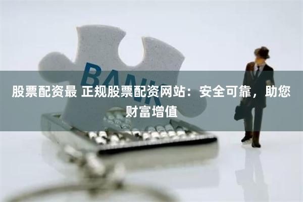 股票配资最 正规股票配资网站：安全可靠，助您财富增值