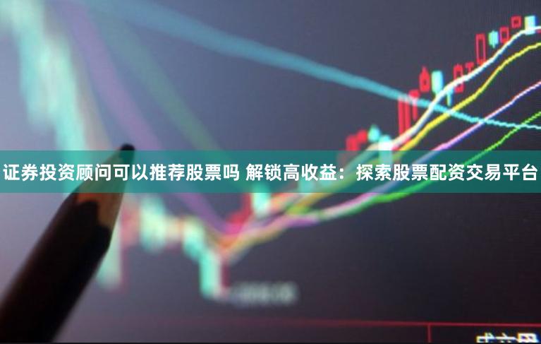 证券投资顾问可以推荐股票吗 解锁高收益：探索股票配资交易平台