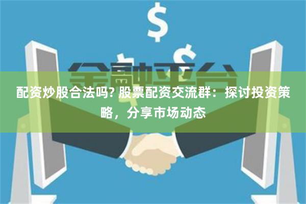 配资炒股合法吗? 股票配资交流群：探讨投资策略，分享市场动态