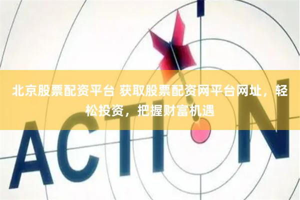 北京股票配资平台 获取股票配资网平台网址，轻松投资，把握财富机遇