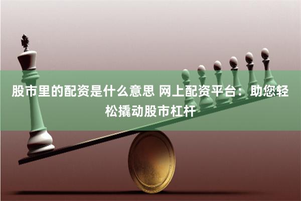 股市里的配资是什么意思 网上配资平台：助您轻松撬动股市杠杆