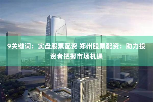 9关键词：实盘股票配资 郑州股票配资：助力投资者把握市场机遇