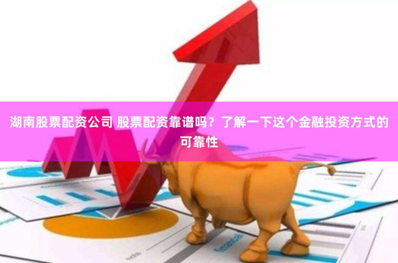 湖南股票配资公司 股票配资靠谱吗？了解一下这个金融投资方式的可靠性
